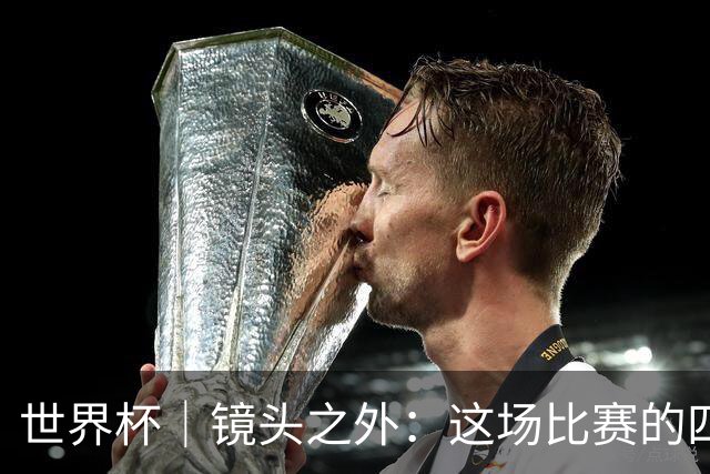 世界杯｜镜头之外：这场比赛的四个瞬间，告诉你足球的魅力
