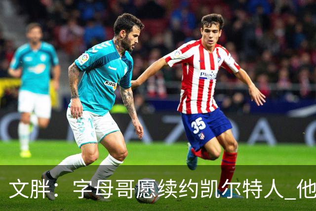 文胖：字母哥愿续约凯尔特人 他的经纪人参与交易让绿军感到不安