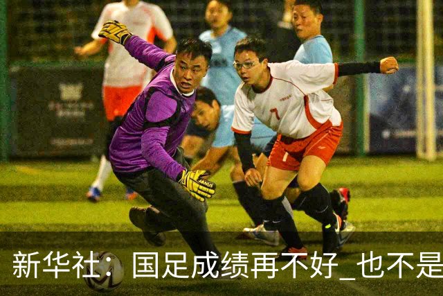 新华社：国足成绩再不好 也不是造谣的理由