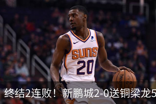 终结2连败！新鹏城2-0送铜梁龙5轮不胜 37岁姜至鹏破门韦斯利建功
