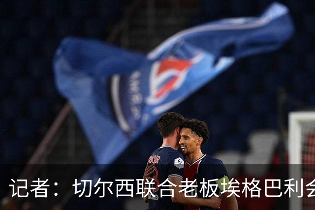 记者：切尔西联合老板埃格巴利会见柔佛王储，讨论合作